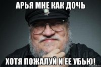 арья мне как дочь хотя пожалуй и ее убью!