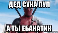 дед сука пул а ты ебанатик
