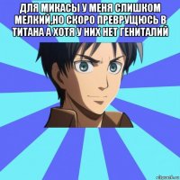 для микасы у меня слишком мелкий,но скоро преврущюсь в титана а хотя у них нет гениталий 