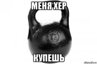 меня хер купешь