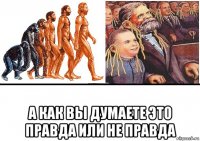  а как вы думаете это правда или не правда