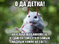 о да детка! качелька моя никому не отдам!потому что я самый жадный хомяк на свете!