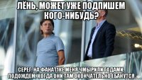 лёнь, может уже подпишем кого-нибудь? серег, на фанат1ке меня чмырили годами, подождем, когда они там окончательно ебанутся