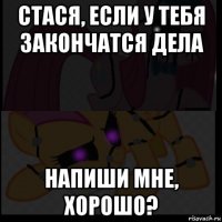 стася, если у тебя закончатся дела напиши мне, хорошо?