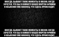 иногда, бывают такие моменты в жизни, когда хочется, что бы в комнату вошел морган фриман и объяснил уже наконец, что здесь происходит. иногда, бывают такие моменты в жизни, когда хочется, что бы в комнату вошел морган фриман и объяснил уже наконец, что здесь происходит.