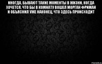 иногда, бывают такие моменты в жизни, когда хочется, что бы в комнату вошел морган фриман и объяснил уже наконец, что здесь происходит 