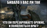 бивало у вас ли так что ви перезаряжаете оружие, и появляеться враг?