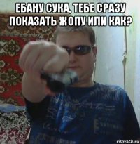 ебану сука, тебе сразу показать жопу или как? 