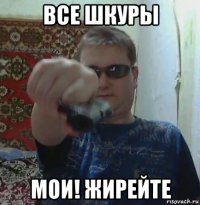 все шкуры мои! жирейте