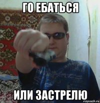 го ебаться или застрелю