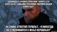 однажды у снейка спросили "какого это бороться с самыми грязнями тварями нашей планеты?" "-не знаю, ответил геральт, - я никогда не сталкивался с мсье нереальнy"