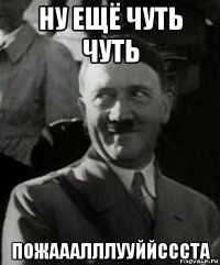 ну ещё чуть чуть пожааалллууййссста