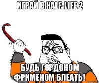 играй в half-life 2 будь гордоном фрименом блеать!