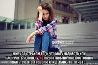  живу со страхом того, что могу надоесть или наскучить человеку, которого люблю. мне постоянно кажется, что я говорю или делаю что-то не то.