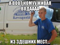а воот комуу живая водаааа из здешних мест...