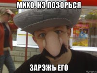 михо, нэ позорься зарэжь его