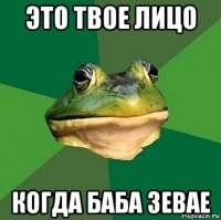 это твое лицо когда баба зевае