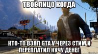 твоё лицо когда кто-то взял gta v через стим и переплатил кучу денег