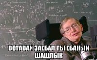  вставай заебал ты ебаный шашлык