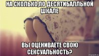на сколько,по десятибалльной шкале вы оцениваете свою сексуальность?