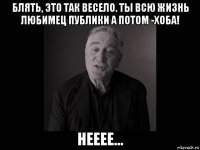 блять, это так весело. ты всю жизнь любимец публики а потом -хоба! нееее...