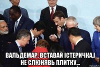 вальдемар, вставай істеричка,і не слюнявь плитку...