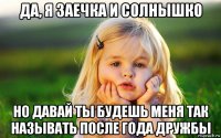 да, я заечка и солнышко но давай ты будешь меня так называть после года дружбы