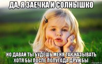 да, я заечка и солнышко но давай ты будешь меня так называть хотя бы после полугода дружбы