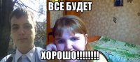 все будет хорошо!!!!!!!!