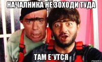 началника не зоходи туда там е*утся