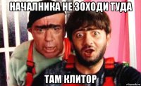 началника не зоходи туда там клитор