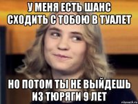 у меня есть шанс сходить с тобою в туалет но потом ты не выйдешь из тюряги 9 лет