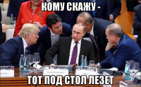 кому скажу - тот под стол лезет