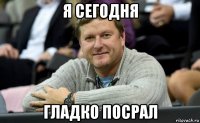 я сегодня гладко посрал