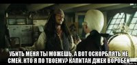  убить меня ты можешь, а вот оскорблять не смей. кто я по твоему? капитан джек воробей