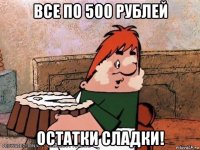 все по 500 рублей остатки сладки!
