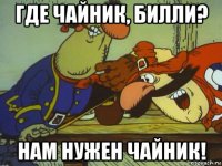 где чайник, билли? нам нужен чайник!