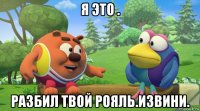 я это . разбил твой рояль.извини.