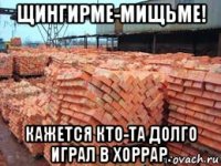 щингирме-мищьме! кажется кто-та долго играл в хоррар.