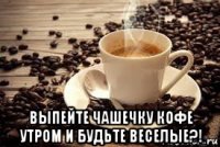  выпейте чашечку кофе утром и будьте веселые?!