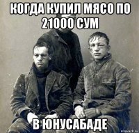когда купил мясо по 21000 сум в юнусабаде