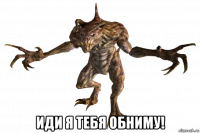  иди я тебя обниму!