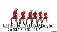  мы так хотим тебя убедить, что это красиво и нормально