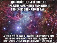 дорогой ты пьеш вино по праздникам?или в выходные тоже?-извини что не так... д-как я могла тебя от толкнуть и почему?в чем моя вина -напиши если я тебе еще дорога-я постараюсь тебя понять-люблю тебя!!!! твоя г