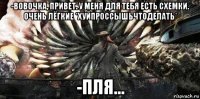 -вовочка, привет. у меня для тебя есть схемки. очень лёгкие *хуйпроссышьчтоделать* -пля...