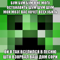 бум бум бум я не могу останавить шум шум шум мой мозг вас хочет всех убить ой я так вселился в песню што взорвал ваш дом сори
