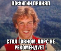 пофигин принял стал говном. ларс не рекомендует !