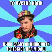 то чуство коли вчив бабку як включити телевізор два місяці