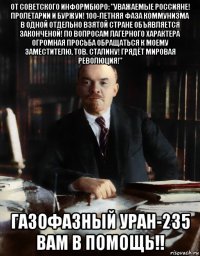 от советского информбюро: "уважаемые россияне! пролетарии и буржуи! 100-летняя фаза коммунизма в одной отдельно взятой стране объявляется законченой! по вопросам лагерного характера огромная просьба обращаться к моему заместителю, тов. сталину! грядёт мировая революция!" газофазный уран-235 вам в помощь!!