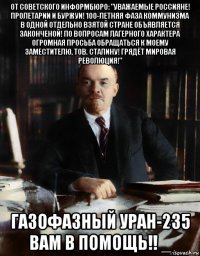 от советского информбюро: "уважаемые россияне! пролетарии и буржуи! 100-летняя фаза коммунизма в одной отдельно взятой стране объявляется законченой! по вопросам лагерного характера огромная просьба обращаться к моему заместителю, тов. сталину! грядёт мировая революция!" газофазный уран-235 вам в помощь!! _